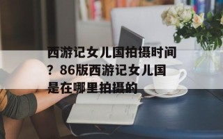 西游记女儿国拍摄时间？86版西游记女儿国是在哪里拍摄的