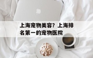 上海宠物美容？上海排名第一的宠物医院