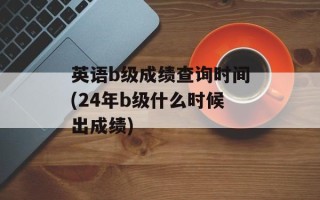 英语b级成绩查询时间(24年b级什么时候出成绩)