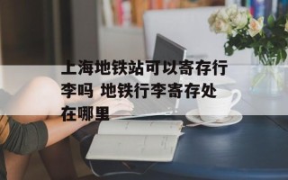 上海地铁站可以寄存行李吗 地铁行李寄存处在哪里