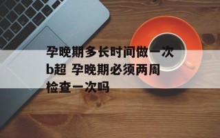 孕晚期多长时间做一次b超 孕晚期必须两周检查一次吗