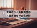 胃病吃什么食物有营养？患胃病吃什么食物好