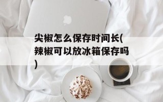 尖椒怎么保存时间长(辣椒可以放冰箱保存吗)