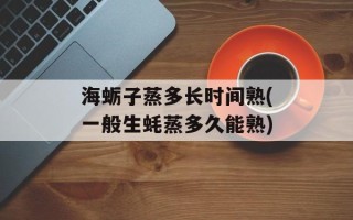 海蛎子蒸多长时间熟(一般生蚝蒸多久能熟)