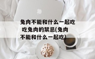 兔肉不能和什么一起吃 吃兔肉的禁忌(兔肉不能和什么一起吃)
