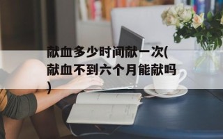 献血多少时间献一次(献血不到六个月能献吗)