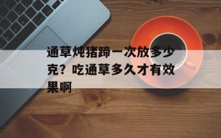 通草炖猪蹄一次放多少克？吃通草多久才有效果啊