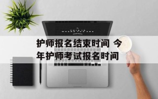 护师报名结束时间 今年护师考试报名时间