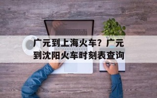 广元到上海火车？广元到沈阳火车时刻表查询