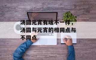 汤圆元宵有啥不一样，汤圆与元宵的相同点与不同点