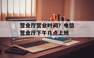 营业厅营业时间？电信营业厅下午几点上班
