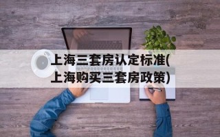 上海三套房认定标准(上海购买三套房政策)