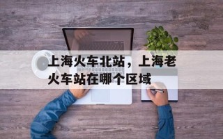 上海火车北站，上海老火车站在哪个区域