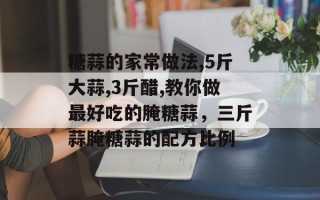 糖蒜的家常做法,5斤大蒜,3斤醋,教你做最好吃的腌糖蒜，三斤蒜腌糖蒜的配方比例