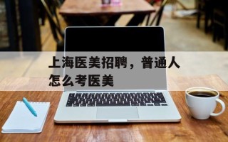 上海医美招聘，普通人怎么考医美
