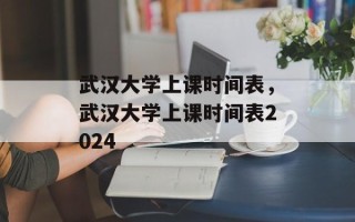 武汉大学上课时间表，武汉大学上课时间表2024