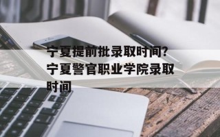 宁夏提前批录取时间？宁夏警官职业学院录取时间