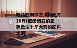 糖蒜的制作方法和配方10斤(糖醋泡蒜的正确做法十斤大蒜的配料比例)