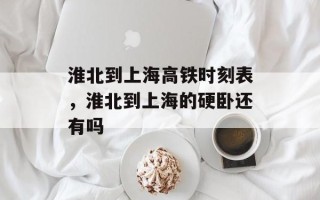 淮北到上海高铁时刻表，淮北到上海的硬卧还有吗