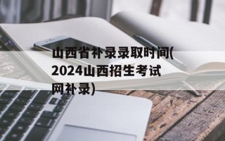 山西省补录录取时间(2024山西招生考试网补录)