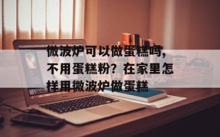 微波炉可以做蛋糕吗,不用蛋糕粉？在家里怎样用微波炉做蛋糕