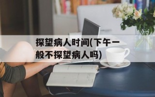探望病人时间(下午一般不探望病人吗)