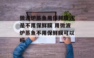 微波炉蒸鱼用保鲜膜还是不用保鲜膜 用微波炉蒸鱼不用保鲜膜可以吗