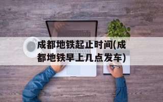 成都地铁起止时间(成都地铁早上几点发车)