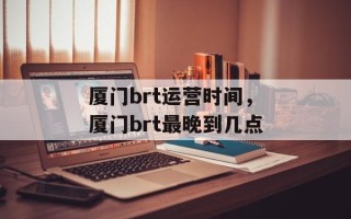 厦门brt运营时间，厦门brt最晚到几点