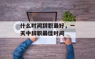 什么时间辞职最好，一天中辞职最佳时间