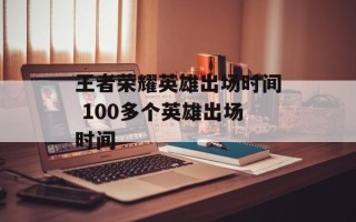 王者荣耀英雄出场时间 100多个英雄出场时间