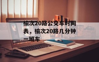 榆次20路公交车时间表，榆次20路几分钟一班车