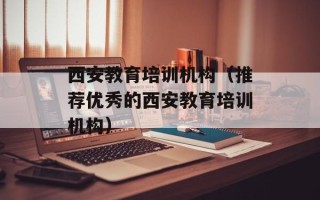 西安教育培训机构（推荐优秀的西安教育培训机构）