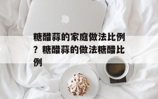 糖醋蒜的家庭做法比例？糖醋蒜的做法糖醋比例