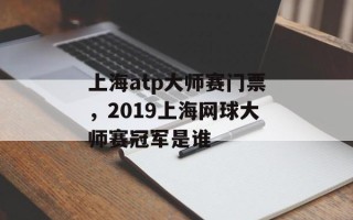 上海atp大师赛门票，2019上海网球大师赛冠军是谁