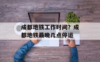 成都地铁工作时间？成都地铁最晚几点停运