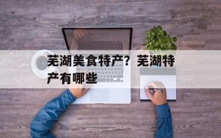 芜湖美食特产？芜湖特产有哪些