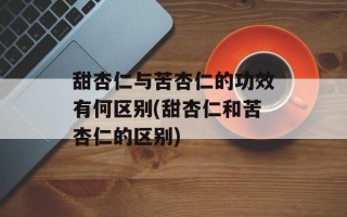 甜杏仁与苦杏仁的功效有何区别(甜杏仁和苦杏仁的区别)