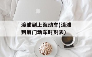 漳浦到上海动车(漳浦到厦门动车时刻表)
