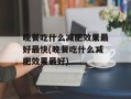 晚餐吃什么减肥效果最好最快(晚餐吃什么减肥效果最好)