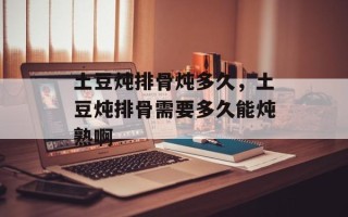 土豆炖排骨炖多久，土豆炖排骨需要多久能炖熟啊