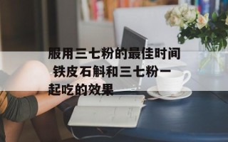 服用三七粉的最佳时间 铁皮石斛和三七粉一起吃的效果