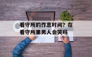 看守所的作息时间？在看守所里男人会哭吗