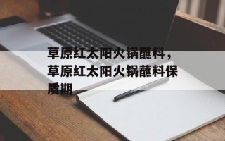 草原红太阳火锅蘸料，草原红太阳火锅蘸料保质期