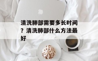 清洗肺部需要多长时间？清洗肺部什么方法最好