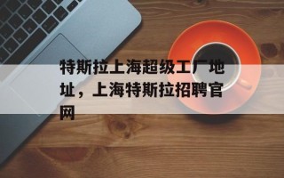 特斯拉上海超级工厂地址，上海特斯拉招聘官网