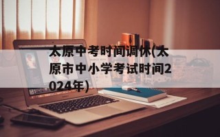 太原中考时间调休(太原市中小学考试时间2024年)
