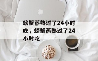 螃蟹蒸熟过了24小时吃，螃蟹蒸熟过了24小时吃