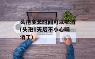 头孢多长时间可以喝酒(头孢1天后不小心喝酒了)