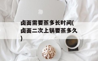 卤面需要蒸多长时间(卤面二次上锅要蒸多久)